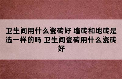 卫生间用什么瓷砖好 墙砖和地砖是选一样的吗 卫生间瓷砖用什么瓷砖好